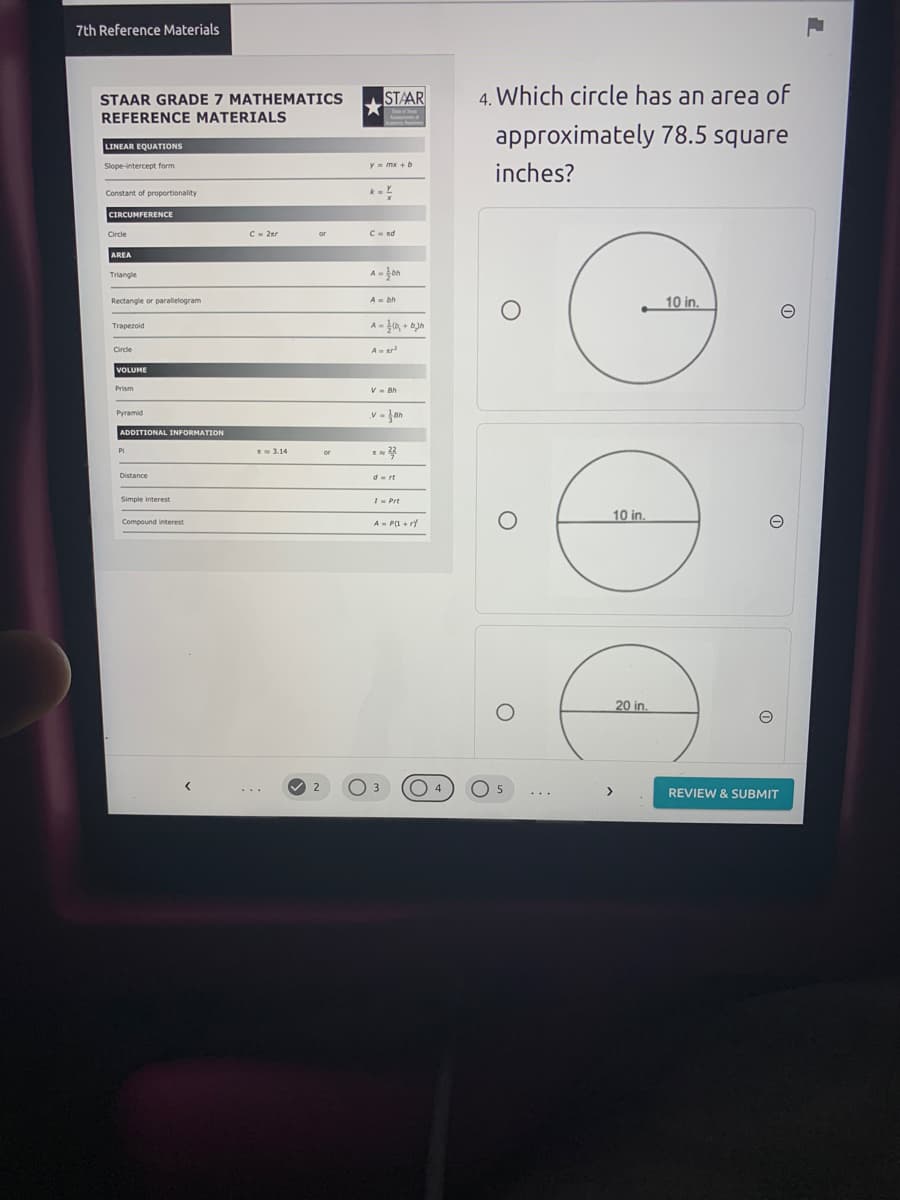 7th Reference Materials
STAAR
4. Which circle has an area of
STAAR GRADE 7 MATHEMATICS
REFERENCE MATERIALS
approximately 78.5 square
LINEAR EQUATIONS
Slope-intercept form
Y mx + b
inches?
Constant of proportionality
CIRCUMFERENCE
Circle
C- 2ar
Cnd
AREA
Triangle
10 in.
Rectangle or parallelogram
A- bh
Trapezoid
Circle
Ar
VOLUME
Prism
V- Bh
v - Jan
Pyramid
ADDITIONAL INFORMATION
Pi
E 3.14
or
Distance
d- rt
Simple interest
I- Prt
10 in.
Compound interest
A- P(I + rf
20 in.
3
O 5
4.
>
REVIEW & SUBMIT
...
