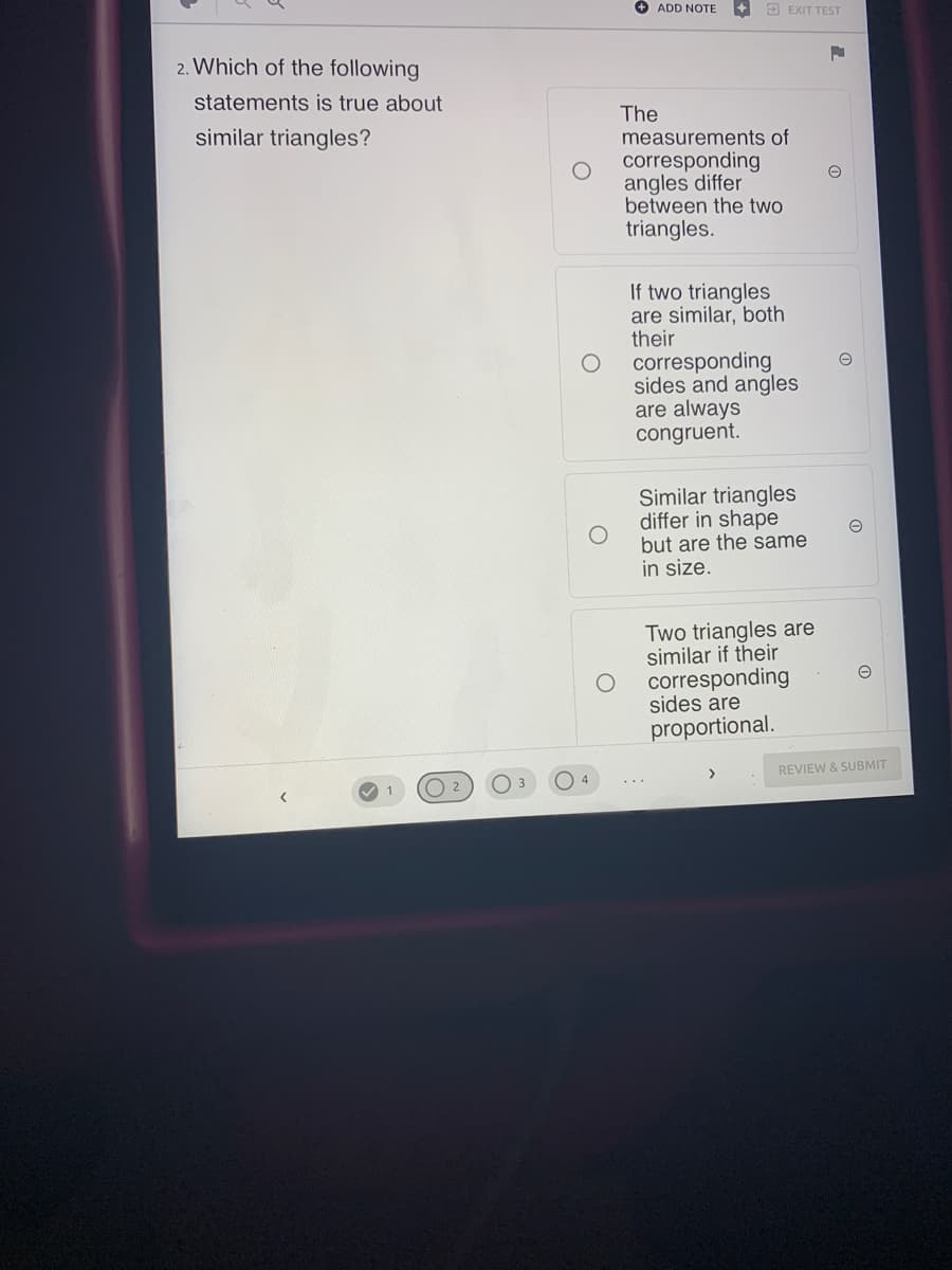O ADD NOTE
5 EXIT TEST
2. Which of the following
statements is true about
The
similar triangles?
measurements of
corresponding
angles differ
between the two
triangles.
If two triangles
are similar, both
their
corresponding
sides and angles
are always
congruent.
Similar triangles
differ in shape
but are the same
in size.
Two triangles are
similar if their
corresponding
sides are
proportional.
REVIEW & SUBMIT
4
O2
