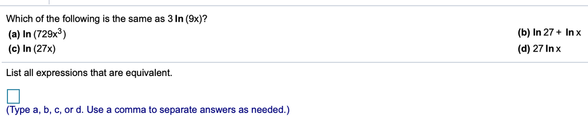 Which of the following is the same as 3 In (9x)?
(a) In (729x³)
(c) In (27x)
(b) In 27 + In x
(d) 27 In x
List all expressions that are equivalent.
(Type a, b, c, or d. Use a comma to separate answers as needed.)
