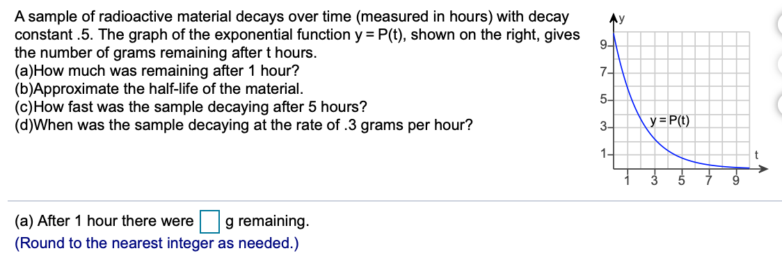 A sample of radioactive material decays over time (measured in hours) with decay
constant .5. The graph of the exponential function y = P(t), shown on the right, gives
the number of grams remaining after t hours.
(a)How much was remaining after 1 hour?
(b)Approximate the half-life of the material.
(c)How fast was the sample decaying after 5 hours?
(d)When was the sample decaying at the rate of .3 grams per hour?
Ay
9-
7-
5-
3-
y = P(t)
1-
3
5
g remaining.
(Round to the nearest integer as needed.)
(a) After 1 hour there were
