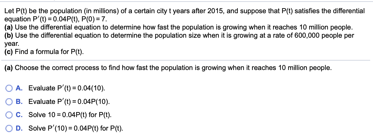 Let P(t) be the population (in millions) of a certain city t years after 2015, and suppose that P(t) satisfies the differential
equation P'(t) = 0.04P(t), P(0) = 7.
(a) Use the differential equation to determine how fast the population is growing when it reaches 10 million people.
(b) Use the differential equation to determine the population size when it is growing at a rate of 600,000 people per
year.
(c) Find a formula for P(t).
(a) Choose the correct process to find how fast the population is growing when it reaches 10 million people.
A. Evaluate P'(t) = 0.04(10).
B. Evaluate P'(t) = 0.04P(10).
C. Solve 10 =0.04P(t) for P(t).
D. Solve P'(10) = 0.04P(t) for P(t).
