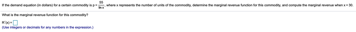 55
where x represents the number of units of the commodity, determine the marginal revenue function for this commodity, and compute the marginal revenue when x = 30.
In x
If the demand equation (in dollars) for a certain commodity is p =
What is the marginal revenue function for this commodity?
R'(x) =
(Use integers or decimals for any numbers in the expression.)
%3D
