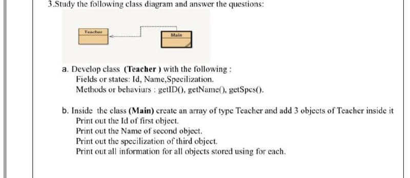 3.Study the following class diagram and answer the questions:
Teacher
Main
a. Develop class (Teacher) with the following:
Fields or states: Id, Name,Specilization.
Methods or behaviurs : getlD(), getName(. getSpes().
b. Inside the class (Main) create an array of type Teacher and add 3 objects of Teacher inside it
Print out the Id of first object.
Print out the Name of second object.
Print out the specilization of third object.
Print out all information for all objects stored using for each.
