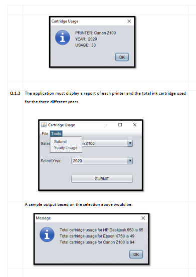 Cartridge Usage
i
Q.1.3 The application must display a report of each printer and the total ink cartridge used
for the three different years.
Cartridge Usage
File Tools
Sele Submit
Message
PRINTER: Canon 2100
YEAR: 2020
USAGE: 33
Select Year
i
Yearly Usage
2020
n 2100
OK
SUBMIT
A sample output based on the selection above would be:
Total cartridge usage for HP Deskjesk 650 is 65
Total cartridge usage for Epson K750 is 49
Total cartridge usage for Canon 2100 is 94
ОК
