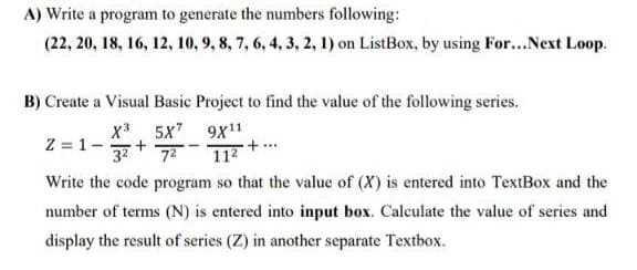 A) Write a program to generate the numbers following:
(22, 20, 18, 16, 12, 10, 9, 8, 7, 6, 4, 3, 2, 1) on ListBox, by using For...Next Loop.
B) Create a Visual Basic Project to find the value of the following series.
x* 5x7 9x11
37
Z = 1-
72
112 +..
Write the code program so that the value of (X) is entered into TextBox and the
number of terms (N) is entered into input box. Calculate the value of series and
display the result of series (Z) in another separate Textbox.
