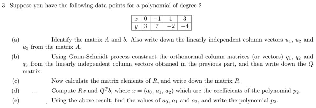 3. Suppose you have the following data points for a polynomial of degree 2
-1
1
3
y|3
7
-2
-4
Identify the matrix A and b. Also write down the linearly independent column vectors u1, u2 and
(a)
Uz from the matrix A.
(b)
93 from the linearly independent column vectors obtained in the previous part, and then write down the Q
Using Gram-Schmidt process construct the orthonormal column matrices (or vectors) q1, q2 and
matrix.
(c)
Now calculate the matrix elements of R, and write down the matrix R.
(d)
Compute Rx and QTb, where x =
(ao, a1, a2) which are the coefficients of the polynomial p2.
(e)
Using the above result, find the values of ao, a1 and a2, and write the polynomial p2.
