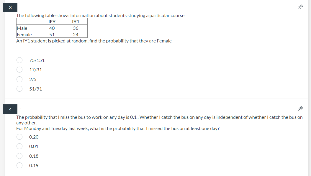 3
The following table shows information about students studying a particular course
IFY
IY1
Male
40
36
Female
51
24
An IY1 student is picked at random, find the probability that they are Female
75/151
17/31
2/5
51/91
4
The probability that I miss the bus to work on any day is 0.1.Whether I catch the bus on any day is independent of whether I catch the bus on
any other.
For Monday and Tuesday last week, what is the probability thatI missed the bus on at least one day?
0.20
0.01
0.18
0.19
2 O O O O
