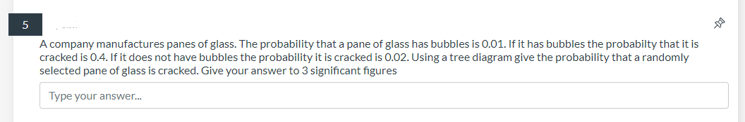 A company manufactures panes of glass. The probability that a pane of glass has bubbles is 0.01. If it has bubbles the probabilty that it is
cracked is 0.4. If it does not have bubbles the probability it is cracked is 0.02. Using a tree diagram give the probability that a randomly
selected pane of glass is cracked. Give your answer to 3 significant figures
Type your answer..
