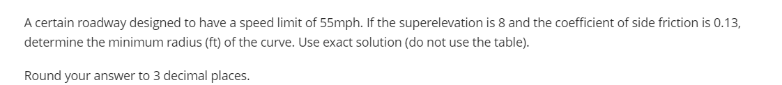 A certain roadway designed to have a speed limit of 55mph. If the superelevation is 8 and the coefficient of side friction is 0.13,
determine the minimum radius (ft) of the curve. Use exact solution (do not use the table).
Round your answer to 3 decimal places.