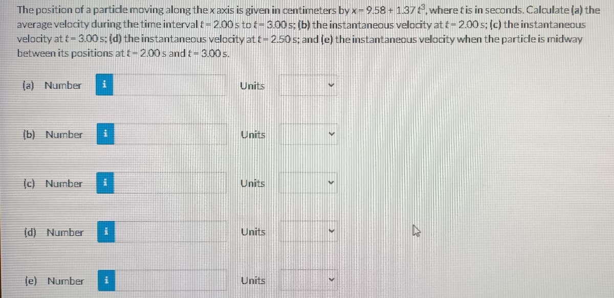 The position of a partide moving along thexaxis is given in centimeters by x= 9.58 + 1.37, where tis in seconds. Calculate (a) the
average velocity during the time interval t=2.00 s to t= 3.00 s; (b) the instantaneous velocity at t=2.00 s; (c) the instantaneous
velocity at t= 3.00 s; (d) the instantaneous velocity at i=2.50 s; and (e) the instantaneous velocity when the particle is midway
between its positions at t= 2.00 s and t= 3.00 s.
(a) Number
Units
(b) Number
Units
Ic) Number
Units
(d) Number
Units
je) Number
Units
