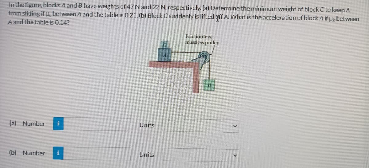 In the figure, blocks A and B have weights of 47N and 22 N, respectively. (a) Determine the minimum weight of block C to keep A
from sliding if , between A and the table is 0.21. (b) Block C suddenly is lifted off A. What is the acceleration of block A if H between
A and the tableis 0.14?
Frictionless,
massless pulley
la) Number
Units
(b) Number
Units
