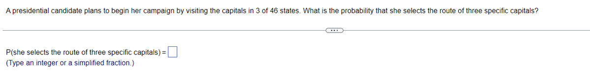 A presidential candidate plans to begin her campaign by visiting the capitals in 3 of 46 states. What is the probability that she selects the route of three specific capitals?
P(she selects the route of three specific capitals) =
(Type an integer or a simplified fraction.)