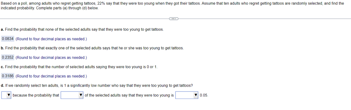 Based on a poll, among adults who regret getting tattoos, 22% say that they were too young when they got their tattoos. Assume that ten adults who regret getting tattoos are randomly selected, and find the
indicated probability. Complete parts (a) through (d) below.
a. Find the probability that none of the selected adults say that they were too young to get tattoos.
0.0834 (Round to four decimal places as needed.)
b. Find the probability that exactly one of the selected adults says that he or she was too young to get tattoos.
0.2352 (Round to four decimal places as needed.)
c. Find the probability that the number of selected adults saying they were too young is 0 or 1.
0.3186 (Round to four decimal places as needed.)
d. If we randomly select ten adults, is 1 a significantly low number who say that they were too young to get tattoos?
because the probability that
of the selected adults say that they were too young is
0.05.