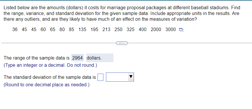 Listed below are the amounts (dollars) it costs for marriage proposal packages at different baseball stadiums. Find
the range, variance, and standard deviation for the given sample data. Include appropriate units in the results. Are
there any outliers, and are they likely to have much of an effect on the measures of variation?
36 45 45 60 65 80 85 135 195 213 250 325 400 2000 3000
The range of the sample data is 2964 dollars.
(Type an integer or a decimal. Do not round.)
The standard deviation of the sample data is
(Round to one decimal place as needed.)