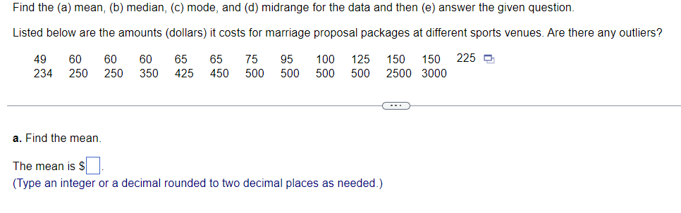 Find the (a) mean, (b) median, (c) mode, and (d) midrange for the data and then (e) answer the given question.
Listed below are the amounts (dollars) it costs for marriage proposal packages at different sports venues. Are there any outliers?
49
234
60
250
60
60
250 350
65
65
425 450
75
95
500
500
100 125 150 150 225
500 500 2500 3000
a. Find the mean.
The mean is $
(Type an integer or a decimal rounded to two decimal places as needed.)