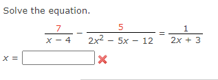 **Solve the equation:**

\[ \frac{7}{x - 4} - \frac{5}{2x^2 - 5x - 12} = \frac{1}{2x + 3} \]

**Solution:**

Here, we are given a rational equation with three fractions. To solve this equation, follow these steps:

1. **Find a common denominator:** Identify the least common denominator (LCD) for all three fractions on both sides of the equation.

2. **Eliminate fractions:** Multiply each term in the equation by the LCD to eliminate the fractions.

3. **Solve for \( x \):** Simplify the resulting equation and solve for the variable \( x \).

4. **Check for extraneous solutions:** Substitute the solutions back into the original equation to ensure they do not create any undefined expressions (such as division by zero). 

The image displays a placeholder to input the solution \( x = \) with a symbol indicating that the provided answer is incorrect. Make sure to check your calculations thoroughly.