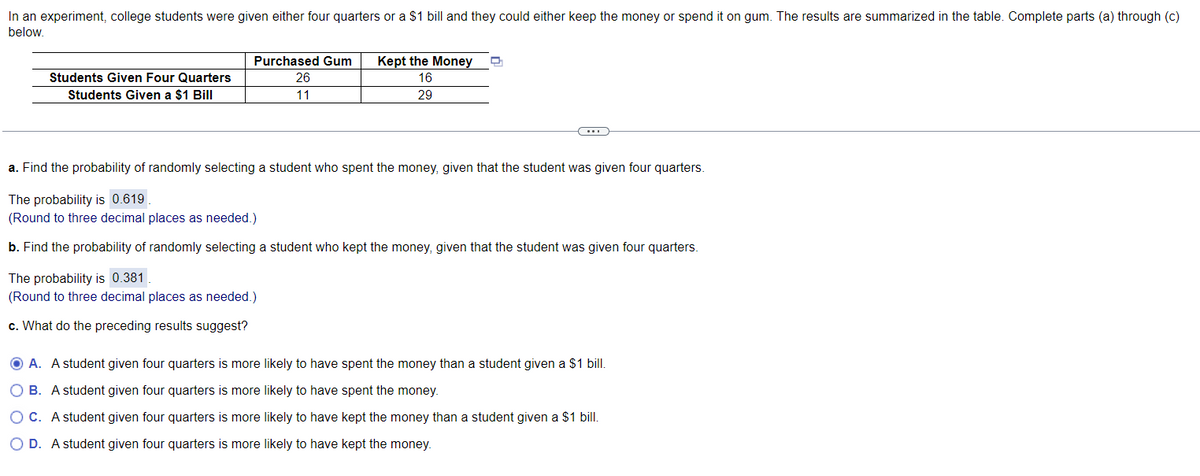 In an experiment, college students were given either four quarters or a $1 bill and they could either keep the money or spend it on gum. The results are summarized in the table. Complete parts (a) through (c)
below.
Students Given Four Quarters
Students Given a $1 Bill
Purchased Gum
26
11
Kept the Money
16
29
a. Find the probability of randomly selecting a student who spent the money, given that the student was given four quarters.
The probability is 0.619.
(Round to three decimal places as needed.)
b. Find the probability of randomly selecting a student who kept the money, given that the student was given four quarters.
The probability is 0.381.
(Round to three decimal places as needed.)
c. What do the preceding results suggest?
A. A student given four quarters is more likely to have spent the money than a student given a $1 bill.
B. A student given four quarters is more likely to have spent the money.
○ C. A student given four quarters is more likely to have kept the money than a student given a $1 bill.
○ D. A student given four quarters is more likely to have kept the money.