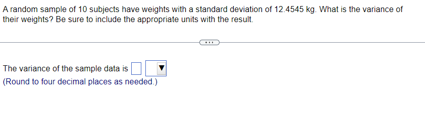 A random sample of 10 subjects have weights with a standard deviation of 12.4545 kg. What is the variance of
their weights? Be sure to include the appropriate units with the result.
The variance of the sample data is
(Round to four decimal places as needed.)