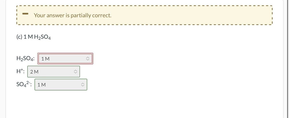 Your answer is partially correct.
(c) 1 M H₂SO4
H₂SO4:
H: 2M
1 M
SO4: 1M