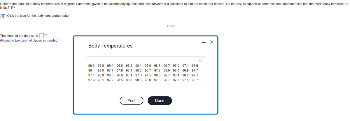 Refer to the data set of body temperatures in degrees Fahrenheit given in the accompanying table and use software or a calculator to find the mean and median. Do the results support or contradict the common belief that the mean body temperature
is 98.6°F?
Click the icon for the body temperature data.
The mean of the data set is
°F.
(Round to two decimal places as needed.)
Body Temperatures
99.0 98.5 99.4 96.6 98.2 98.4 98.9 98.7 96.7 97.9 97.1 98.6
98.4 99.0 97.7 97.9 98.1 98.2 96.7 97.2 99.6 98.4 96.9 97.7
97.4 98.9 98.6 96.8 98.1 97.0 97.5 98.6 98.7 98.1 98.2 97.1
97.9 98.1 97.9 98.5 98.0 98.6 98.8 97.3 96.7 97.8 97.5 98.7
Print
Done
✗