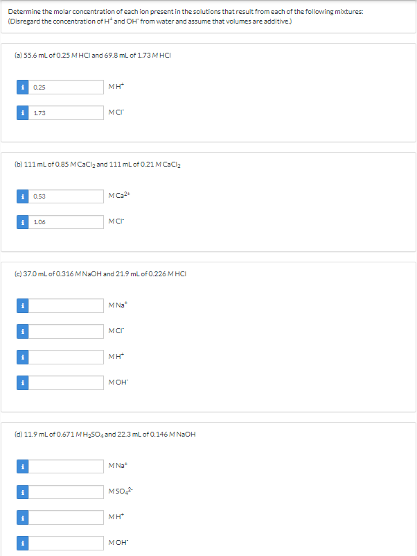 Determine the molar concentration of each ion present in the solutions that result from each of the following mixtures:
(Disregard the concentration of H* and OH* from water and assume that volumes are additive.)
(a) 55.6 mL of 0.25 MHCI and 69.8 mL of 1.73 M HCI
0.25
i 1.73
(b) 111 mL of 0.85 M CaCl₂ and 111 mL of 0.21 M CaCl₂
0.53
i 1.06
i
MH*
MCI
MC₂²+
MCI
(c) 37.0 mL of 0.316 MNaOH and 21.9 mL of 0.226 MHCI
M Na*
MCI
MH*
MOH
(d) 11.9 mL of 0.671 MH₂SO4 and 22.3 mL of 0.146 M NaOH
M Na*
M50₂²-
MH*
MOH