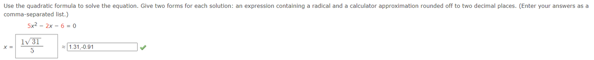 Use the quadratic formula to solve the equation. Give two forms for each solution: an expression containing a radical and a calculator approximation rounded off to two decimal places. (Enter your answers as a
comma-separated list.)
5x²2x6 = 0
X =
1√31
5
≈1.31,-0.91