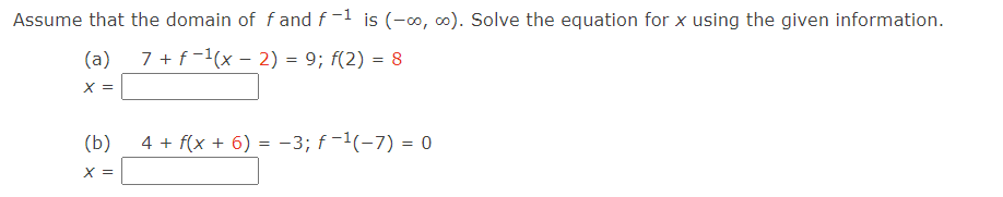 Assume that the domain of \( f \) and \( f^{-1} \) is \( (-\infty, \infty) \). Solve the equation for \( x \) using the given information.

(a) \[
7 + f^{-1}(x - 2) = 9; \quad f(2) = 8
\]
\[ 
x = \boxed{} 
\]

(b) \[
4 + f(x + 6) = -3; \quad f^{-1}(-7) = 0 
\]
\[
x = \boxed{} 
\]