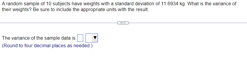 A random sample of 10 subjects have weights with a standard deviation of 11.6934 kg. What is the variance of
their weights? Be sure to include the appropriate units with the result.
The variance of the sample data is
(Round to four decimal places as needed.)