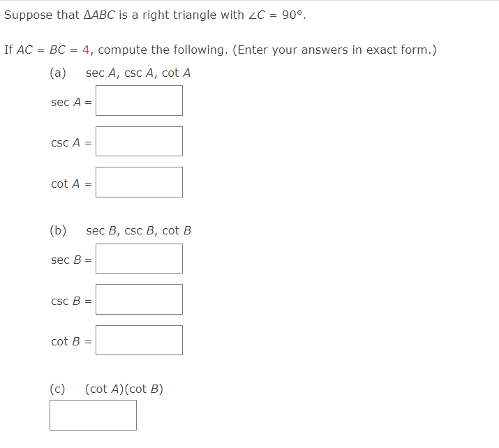 Suppose that AABC is a right triangle with ZC = 90°.
If AC = BC = 4, compute the following. (Enter your answers in exact form.)
(a) sec A, csc A, cot A
sec A =
CSC A =
cot A =
(b)
sec B, csc B, cot B
sec B =
csc B =
cot B=
=
(c) (cot A) (cot B)