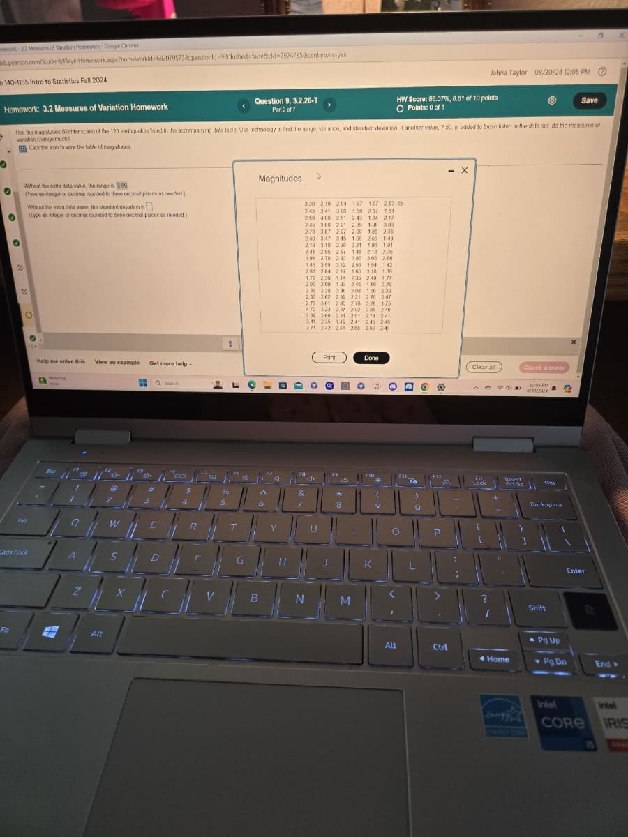 mework 3.2 Measures of Variation Homework Google Chrome
ab pearson.com/Student/PlayerHomework.aspx?homeworkid-682079573&questionid=9&flushed=false&cid=7924785&centerwin-yes
140-1155 Intro to Statistics Fall 2024
Homework: 3.2 Measures of Variation Homework
Question 9, 3.2.26-T
Part 2 of 7
Jahna Taylor 08/30/24 12:05 PM
HW Score: 86.07 %, 8.61 of 10 points
O Points: 0 of 1
Save
Use the magnitudes (Richter scale) of the 120 earthquakes listed in the accompanying dela table. Use technology to find the range, variance, and standard deviation. If another value, 7.50, is added to those listed in the data set, do the measures of
variation change much?
Click the icon to view the table of magnitudes
Without the extra dala value, the range is 3.59
(Type an integer or decimal rounded to three decimal places as needed.)
Without the extra data value, the standard deviation is
(Type an integer or decimal rounded to three decimal places as needed.)
Tab
Help me solve this
View an example
Get more help
Watchlist
ideas
Q Search
Magnitudes
D
3.30 2.79 284 1.97 167 253
243 3.41 395 1.50 2.87 1.61
259 4.00 251 2.43 1.84 2.17
2.45 3.00 291 2.35 1.08 3.03
2.78 3.87 297 2.09 1.86 2.35
2.40 3.47 3.45 1.50 2.55 1.49
2.19 3.10 2.28 3.21 1.96 1.91
2.41 2.95 2.57 1.48 2.18 2.35
1.91 2.70 2.93 1.80 3.65 2.68
1.45 3.58 3.12 2.56 1.54 142
2.83 284 2.17 1.65 3.16 1.39
1.72 2.36 1.14 2.35 2.49 1.77
2.00 2.99 1.93 2.45 1.85 226
2.36 3.20 3.08 2.08 1.50 2.29
2.30 262 2.50 221 2.75 247
2.73 3.61 2.80 2.78 3.28 1.75
4.73 323 2.37 202 3.85 2.40
2.89 266 2.31 2.81 274 2.41
3.41 2.35 1.49 2.41 2.45 2.48
271 242 281 2.68 2.58 2.45
Print
Done
$
%
&
3
5
6
7
8
9
0
W
E
R
Caps Lock
A
S
Fn
G
H
K
Z
X
V
B
N
M
Alt
- X
Clear all
Insert
Prt Sc
Check answer
12:05 PM
8/30/2024
Backspace
?
Shift
Enter
Pg Up
Alt
Ctrl
Home
Pg Dn
End->
intel
intel
CORE
IRIS
ENFROX STAD