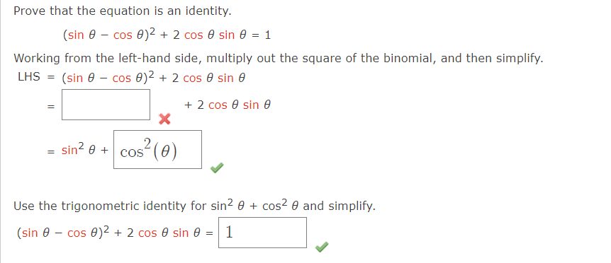 Prove that the equation is an identity.
(sin 8-cos 0)² + 2 cos 0 sin 0 = 1
Working from the left-hand side, multiply out the square of the binomial, and then simplify.
LHS = (sin cos 0)² + 2 cos
sin
+ 2 cos 0 sin e
=
sin² 0 +
X
2² (0)
COS
Use the trigonometric identity for sin² 0 + cos² 0 and simplify.
(sin - cos 0)² + 2 cos 0 sin 0 = 1