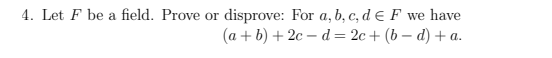 ### Problem 4

**Statement:** Let \( F \) be a field. Prove or disprove the following statement: For \( a, b, c, d \in F \), we have

\[ (a + b) + 2c - d = 2c + (b - d) + a. \]

This problem requires evaluation of the given equation in the context of field properties. To determine its truth value, you can follow the properties and operations of fields, such as associativity, commutativity, and distributivity.

- **Given:** \( a, b, c, d \in F \)
- **Expression to Prove/Disprove:** \( (a + b) + 2c - d = 2c + (b - d) + a \)

You can either:
1. **Prove**: Demonstrate the equality by manipulating one side to match the other side using field properties.
2. **Disprove**: Provide a counter-example where the equality does not hold under any assignments of \( a, b, c, \) and \( d \).

Proceed accordingly by either manipulating the expressions algebraically or by trial and error with specific values.