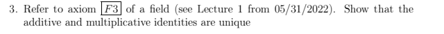 **Problem Statement:**

**3. Refer to axiom \( F^3 \) of a field (see Lecture 1 from 05/31/2022). Show that the additive and multiplicative identities are unique.**