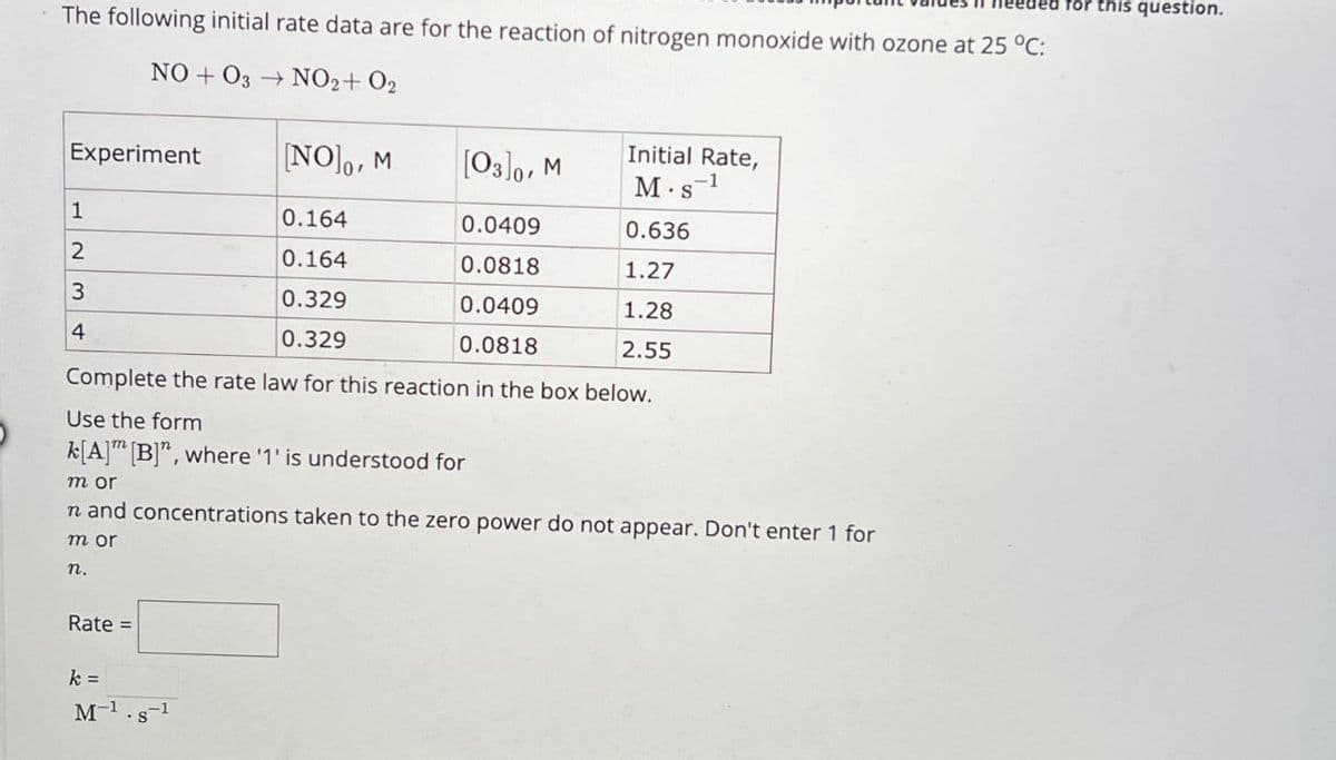 ded for this question.
The following initial rate data are for the reaction of nitrogen monoxide with ozone at 25 °C:
NOO3 NO2+ O2
Experiment
[NO], M
[03]0, M
Initial Rate,
M.S-1
1
0.164
0.0409
0.636
2
0.164
0.0818
1.27
3
0.329
0.0409
1.28
4
0.329
0.0818
2.55
Complete the rate law for this reaction in the box below.
Use the form
k[A] [B]", where '1' is understood for
m or
n and concentrations taken to the zero power do not appear. Don't enter 1 for
m or
n.
Rate =
k =
M-1
8-1