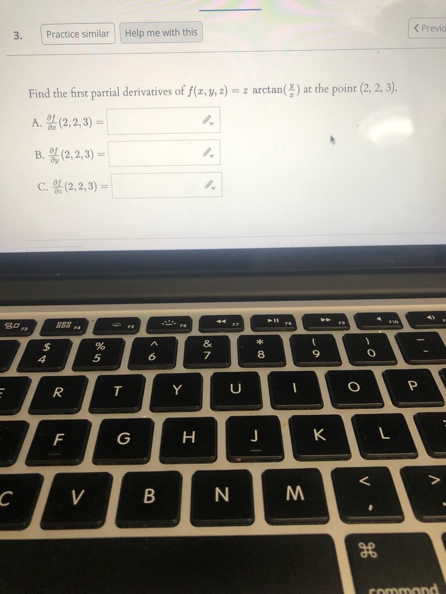 < Previo
3.
Practice similar
Help me with this
Find the first partial derivatives of f(æ, Y, z) = z arctan(") at the point (2, 2, 3).
A. (2, 2, 3) =
B. 흙 (2,2,3) %3D
C. 음 (2,2,3) %=D
F10
20 F3
888
F4
F8
F9
F7
&
*
2$
4
%
5
6
8
Y
F
G
K
V
Commond
V
B
