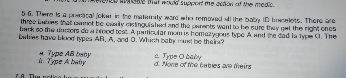 availáble that would support the action of the medic.
5-6. There is a practical joker in the maternity ward who removed all the baby ID bracelets. There are
three babies that cannot be easily distinguished and the parents want to be sure they get the right ones
back so the doctors do a blood test. A particular mom is homozygous type A and the dad is type O. The
babies have blood types AB, A, and O. Which baby must be theirs?
a. Туре АВ baby
b. Type A baby
c. Type O baby
d. None of the babies are theirs
7-8 The nolico hoo
