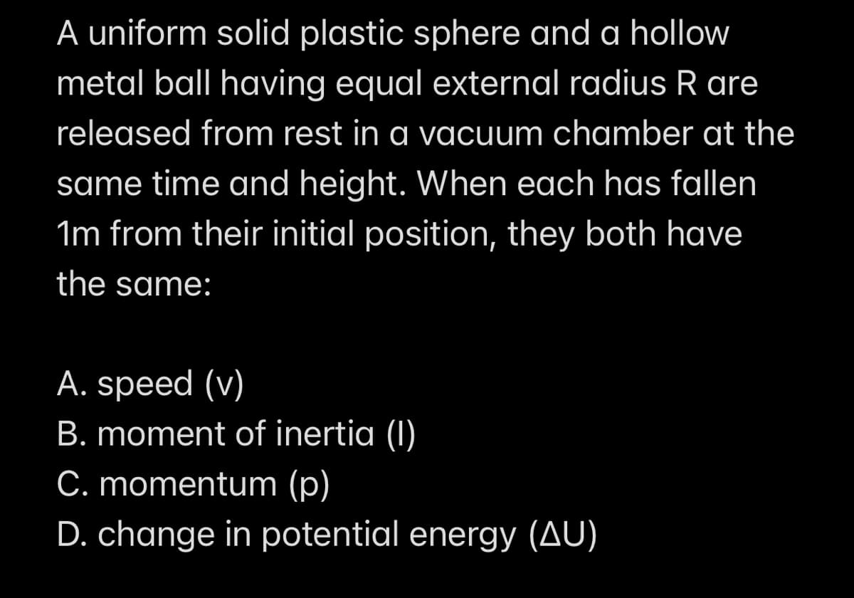 A uniform solid plastic sphere and a hollow
metal ball having equal external radius R are
released from rest in a vacuum chamber at the
same time and height. When each has fallen
1m from their initial position, they both have
the same:
A. speed (v)
B. moment of inertia (1)
C. momentum (p)
D. change in potential energy (AU)