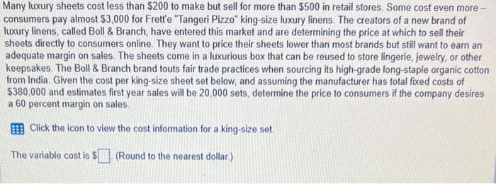 Many luxury sheets cost less than $200 to make but sell for more than $500 in retail stores. Some cost even more
consumers pay almost $3,000 for Frett'e "Tangeri Pizzo" king-size luxury linens. The creators of a new brand of
luxury linens, called Boll & Branch, have entered this market and are determining the price at which to sell their
sheets directly to consumers online. They want to price their sheets lower than most brands but still want to earn an
adequate margin on sales. The sheets come in a luxurious box that can be reused to store lingerie, jewelry, or other
keepsakes. The Boll & Branch brand touts fair trade practices when sourcing its high-grade long-staple organic cotton
from India. Given the cost per king-size sheet set below, and assuming the manufacturer has total fixed costs of
$380,000 and estimates first year sales will be 20,000 sets, determine the price to consumers if the company desires
a 60 percent margin on sales.
Click the icon to view the cost information for a king-size set
The variable cost is $
(Round to the nearest dollar.)