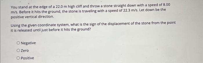 You stand at the edge of a 22.0 m high cliff and throw a stone straight down with a speed of 8.00
m/s. Before it hits the ground, the stone is traveling with a speed of 22.3 m/s. Let down be the
positive vertical direction.
Using the given coordinate system, what is the sign of the displacement of the stone from the point
it is released until just before it hits the ground?
O Negative
Zero
O Positive