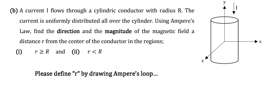 (b) A current I flows through a cylindric conductor with radius R. The
current is uniformly distributed all over the cylinder. Using Ampere's
Law, find the direction and the magnitude of the magnetic field a
distance r from the center of the conductor in the regions;
(i)
r≥R and (ii) r < R
Please define "r" by drawing Ampere's loop...
N
X