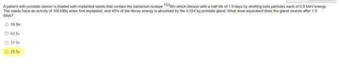 A patient with prostate cancer is treated with implanted seeds that contain the samarium isotope 153sm which decays with a half-life of 1.9 days by emitting beta particles each of 0.8 MeV energy
The seeds have an activity of 100 MBq when first implanted, and 40% of the decay energy is absorbed by the 0.024 kg prostate gland. What dose equivalent does the gland receive after 1.9
days?
O 19 Sv
O 63 Sv
O 51 Sv
O
25 Sv