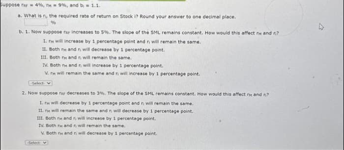 Suppose TRF = 4%, TM = 9%, and b = 1.1.
a. What is n, the required rate of return on Stock i? Round your answer to one decimal place.
%
b. 1. Now suppose rar increases to 5%. The slope of the SML remains constant. How would this affect ry and n?
I. ry will increase by 1 percentage point and n will remain the same.
II. Both ry and r, will decrease by 1 percentage point.
III. Both rm and r, will remain the same..
IV. Both r and r, will increase by 1 percentage point.
V. r will remain the same and r, will increase by 1 percentage point.
-Select- v
2. Now suppose rar decreases to 3%. The slope of the SML remains constant. How would this affect ry and n?
I. TM will decrease by 1 percentage point and n will remain the same.
II. rs will remain the same and n will decrease by 1 percentage point.
III. Both ry and r, will increase by 1 percentage point.
IV. Both ry and r, will remain the same.
V. Both ry and r, will decrease by 1 percentage point.
Select