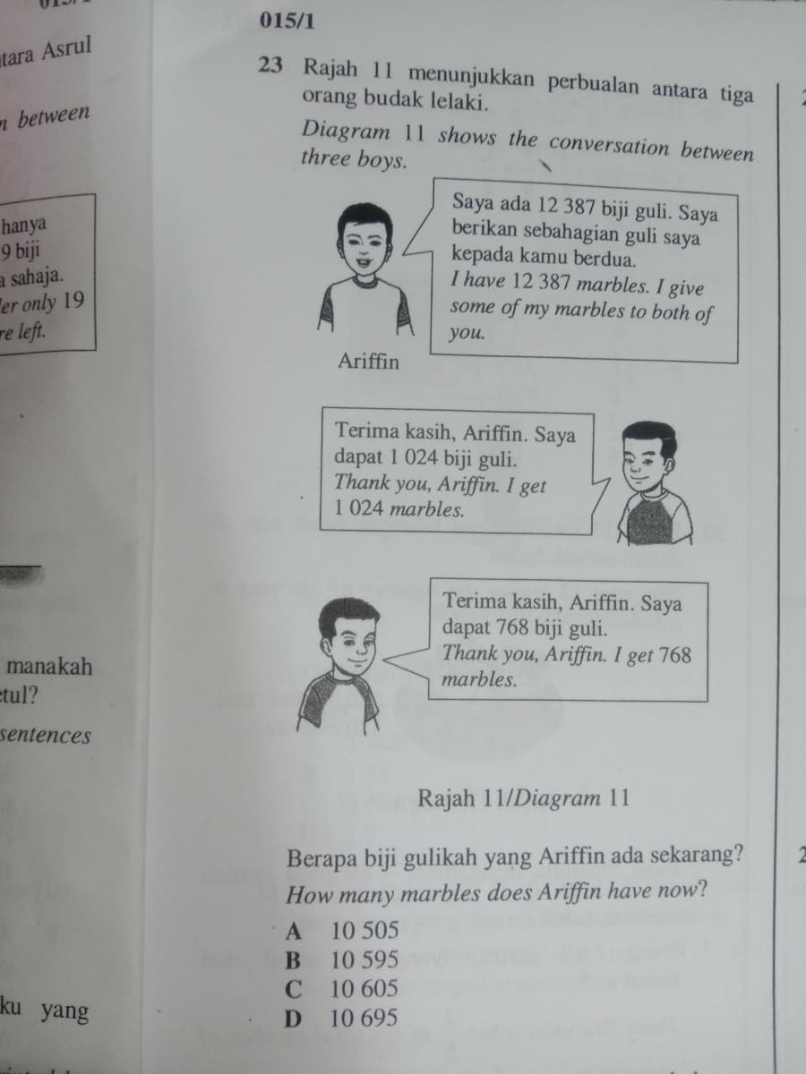 015/1
tara Asrul
23 Rajah 11 menunjukkan perbualan antara tiga
orang
budak lelaki.
n between
Diagram 11 shows the conversation between
three boys.
hanya
9 biji
a sahaja.
er only 19
re left.
Saya ada 12 387 biji guli. Saya
berikan sebahagian guli saya
kepada kamu berdua.
I have 12 387 marbles. I give
some of my marbles to both of
you.
Ariffin
Terima kasih, Ariffin. Saya
dapat 1 024 biji guli.
Thank you, Ariffin. I get
1 024 marbles.
Terima kasih, Ariffin. Saya
dapat 768 biji guli.
Thank you, Ariffin. I get 768
marbles.
manakah
etul?
sentences
Rajah 11/Diagram 11
Berapa biji gulikah yang Ariffin ada sekarang?
How many marbles does Ariffin have now?
A
10 505
10 595
10 605
ku yang
10 695
