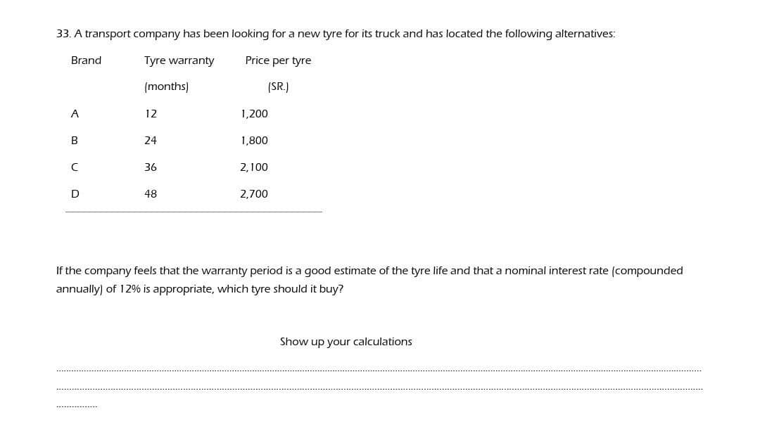 33. A transport company has been looking for a new tyre for its truck and has located the following alternatives:
Brand
Tyre warranty
Price per tyre
(months)
(SR.)
A
12
1,200
24
1,800
36
2,100
D
48
2,700
If the company feels that the warranty period is a good estimate of the tyre life and that a nominal interest rate (compounded
annually) of 12% is appropriate, which tyre should it buy?
Show up your calculations
