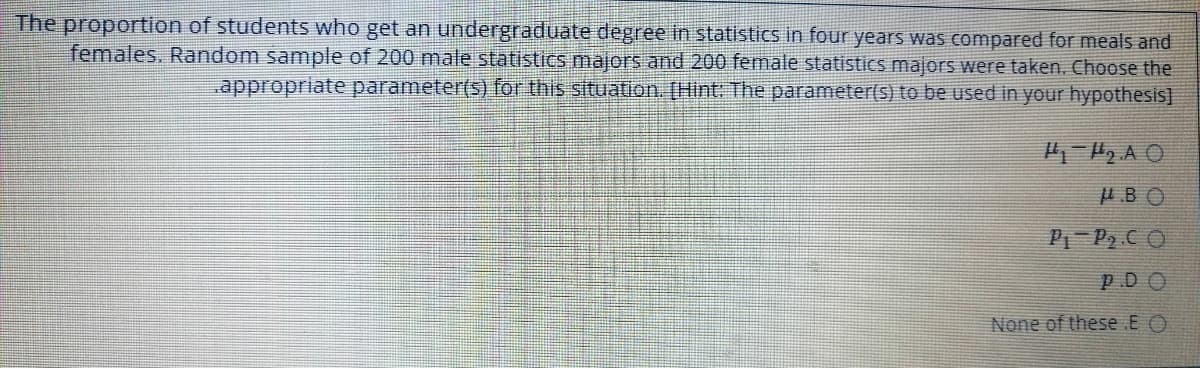 The proportion of studentS who get an undergraduate degree in statistics in four years was compared for meals and
females. Random sample of 200 male statistics majors and 200 female statistics majors were taken. Choose the
appropriate parameter(s) for this situation. [Hint: The parameter(s) to be used in your hypothesis]
H.BO
P P2 CO
P.DO
None of these E O
