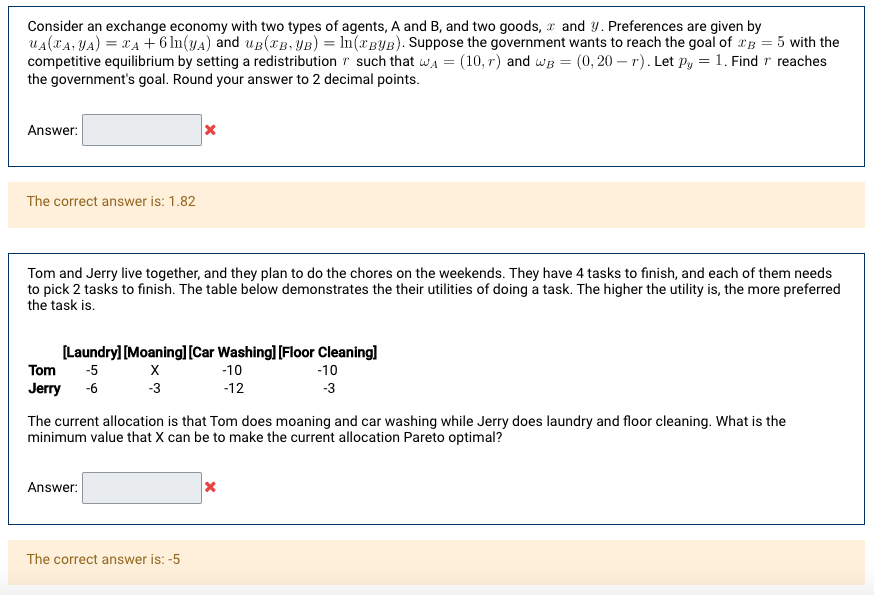 Consider an exchange economy with two types of agents, A and B, and two goods, r and Y. Preferences are given by
uA(XA, YA) = xA+ 6 In(yA) and up(xB, YB) = In(*BYB). Suppose the government wants to reach the goal of 2B = 5 with the
competitive equilibrium by setting a redistribution r such that wa =
the government's goal. Round your answer to 2 decimal points.
(10, r) and wg = (0, 20 – r). Let Py =1. Find r reaches
Answer:
The correct answer is: 1.82
Tom and Jerry live together, and they plan to do the chores on the weekends. They have 4 tasks to finish, and each of them needs
to pick 2 tasks to finish. The table below demonstrates the their utilities of doing a task. The higher the utility is, the more preferred
the task is.
[Laundry] [Moaning]l[Car Washing] [Floor Cleaning]
Tom
-5
-10
-10
Jerry
-6
-3
-12
-3
The current allocation is that Tom does moaning and car washing while Jerry does laundry and floor cleaning. What is the
minimum value that X can be to make the current allocation Pareto optimal?
Answer:
The correct answer is: -5
