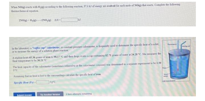 When NO() reacts with Og(g) according to the following reaction, 57.1 k of energy are evelved for each mole of NO(g) that reacts. Complete the following
thermochemical equation.
2NO() - 0:(2)
-2NO:() AH-
In the laboratory a "cofee cup" calorimeter, or constant pressure calorimeter, is frequently used to determine the specific heat of a solid,
or to measure the energy of a solution phase reaction
Therem
Seiming
A student beats 65.36 grams of iron to 98.17 C and then drops it into a cup containing 82.71 grams of water at 24.28 °C. She measures the
final temperature to be 30.21 "C.
The heat capacaty of the calorimeter (sometimes referned to as the calorimeter constant) was determined in a separate experiment to be 1.50
JPC
Assuming that no heat is lost to the surroundings calculate the specific heat of iron
Md-
Specifie Heat (Fe) -{
ec.
Submit Answer
Try Another Version
a tem attempts remaining
