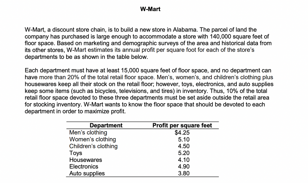 W-Mart
W-Mart, a discount store chain, is to build a new store in Alabama. The parcel of land the
company has purchased is large enough to accommodate a store with 140,000 square feet of
floor space. Based on marketing and demographic surveys of the area and historical data from
its other stores, W-Mart estimates its annual profit per square foot for each of the store's
departments to be as shown in the table below.
Each department must have at least 15,000 square feet of floor space, and no department can
have more than 20% of the total retail floor space. Men's, women's, and children's clothing plus
housewares keep all their stock on the retail floor; however, toys, electronics, and auto supplies
keep some items (such as bicycles, televisions, and tires) in inventory. Thus, 10% of the total
retail floor space devoted to these three departments must be set aside outside the retail area
for stocking inventory. W-Mart wants to know the floor space that should be devoted to each
department in order to maximize profit.
Profit per square feet
$4.25
5.10
Department
Men's clothing
Women's clothing
Children's clothing
Toys
Housewares
Electronics
4.50
5.20
4.10
4.90
Auto supplies
3.80
