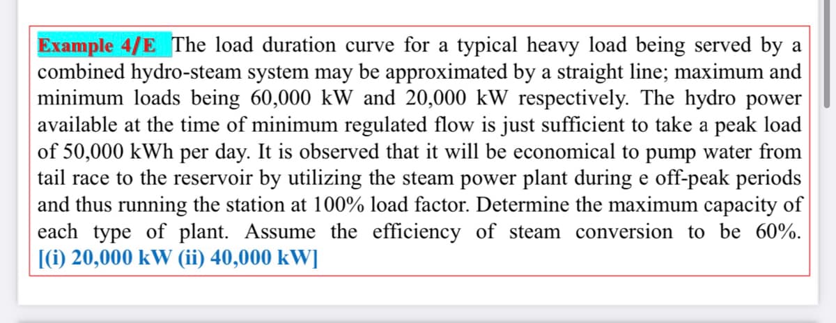 Example 4/E The load duration curve for a typical heavy load being served by a
combined hydro-steam system may be approximated by a straight line; maximum and
minimum loads being 60,000 kW and 20,000 kW respectively. The hydro power
available at the time of minimum regulated flow is just sufficient to take a peak load
of 50,000 kWh per day. It is observed that it will be economical to pump water from
tail race to the reservoir by utilizing the steam power plant during e off-peak periods
and thus running the station at 100% load factor. Determine the maximum capacity of
each type of plant. Assume the efficiency of steam conversion to be 60%.
[(i) 20,000 kW (ii) 40,000 kW]
