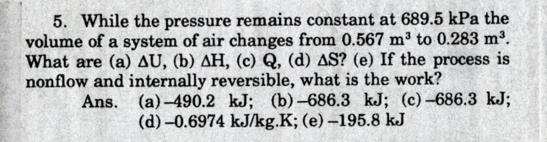 5. While the pressure remains constant at 689.5 kPa the
volume of a system of air changes from 0.567 m3 to 0.283 m3.
What are (a) AU, (b) AH, (c) Q, (d) AS? (e) If the process is
nonflow and internally reversible, what is the work?
(a)-490.2 kJ; (b)-686.3 kJ; (c)-686.3 kJ;
(d) –0.6974 kJ/kg.K; (e)-195.8 kJ
Ans.
